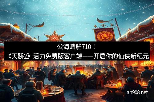 公海赌船710：《天骄2》活力免费版客户端——开启你的仙侠新纪元